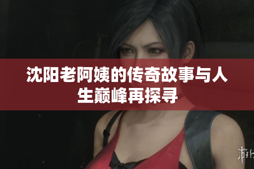 沈阳老阿姨的传奇故事与人生巅峰再探寻