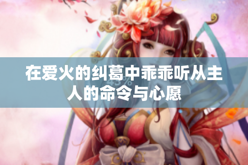 在爱火的纠葛中乖乖听从主人的命令与心愿