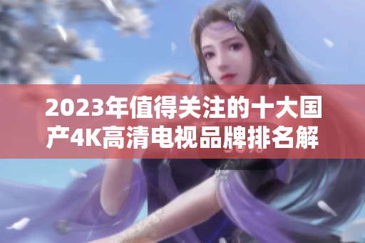 2023年值得关注的十大国产4K高清电视品牌排名解析