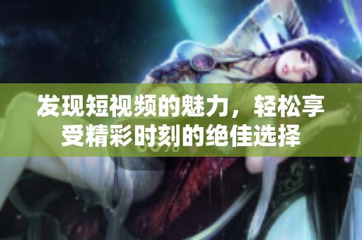 发现短视频的魅力，轻松享受精彩时刻的绝佳选择