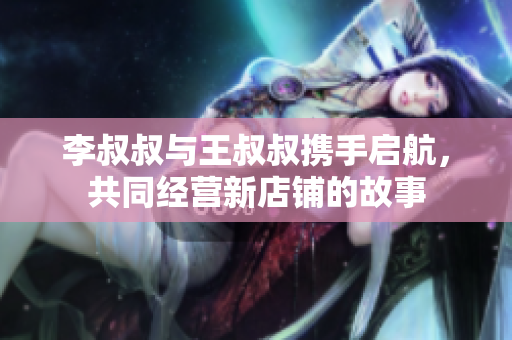李叔叔与王叔叔携手启航，共同经营新店铺的故事