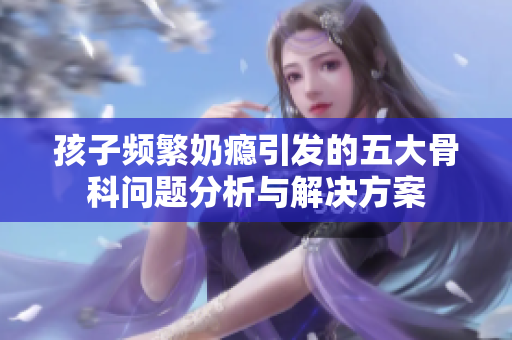 孩子频繁奶瘾引发的五大骨科问题分析与解决方案