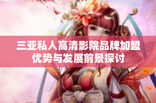 三亚私人高清影院品牌加盟优势与发展前景探讨