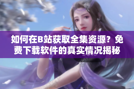 如何在B站获取全集资源？免费下载软件的真实情况揭秘