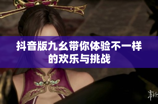 抖音版九幺带你体验不一样的欢乐与挑战