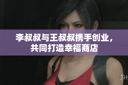 李叔叔与王叔叔携手创业，共同打造幸福商店