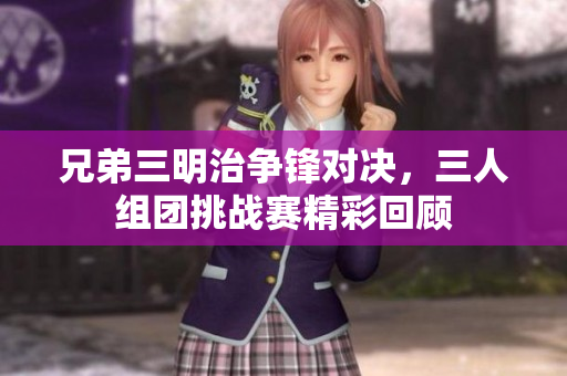 兄弟三明治争锋对决，三人组团挑战赛精彩回顾
