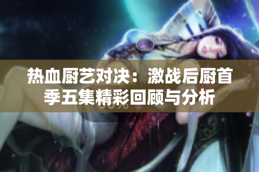 热血厨艺对决：激战后厨首季五集精彩回顾与分析