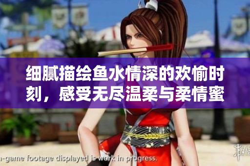 细腻描绘鱼水情深的欢愉时刻，感受无尽温柔与柔情蜜意