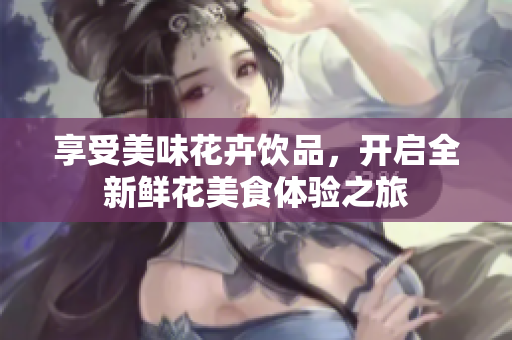 享受美味花卉饮品，开启全新鲜花美食体验之旅