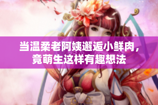 当温柔老阿姨邂逅小鲜肉，竟萌生这样有趣想法