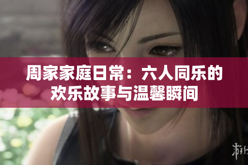 周家家庭日常：六人同乐的欢乐故事与温馨瞬间