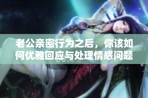 老公亲密行为之后，你该如何优雅回应与处理情感问题