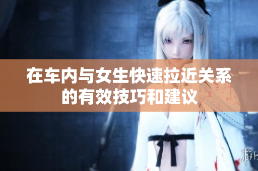 在车内与女生快速拉近关系的有效技巧和建议