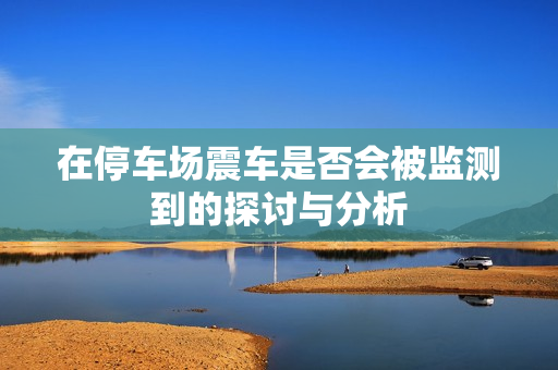 在停车场震车是否会被监测到的探讨与分析