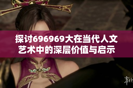 探讨696969大在当代人文艺术中的深层价值与启示