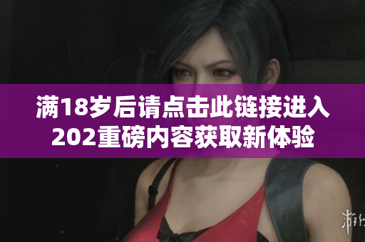 满18岁后请点击此链接进入202重磅内容获取新体验