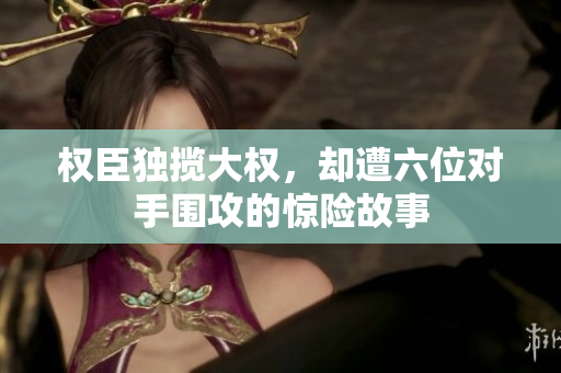 权臣独揽大权，却遭六位对手围攻的惊险故事