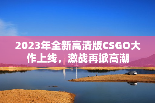 2023年全新高清版CSGO大作上线，激战再掀高潮