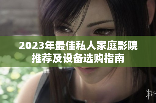 2023年最佳私人家庭影院推荐及设备选购指南