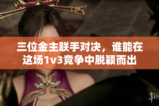 三位金主联手对决，谁能在这场1v3竞争中脱颖而出