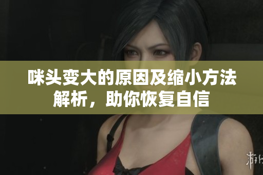 咪头变大的原因及缩小方法解析，助你恢复自信