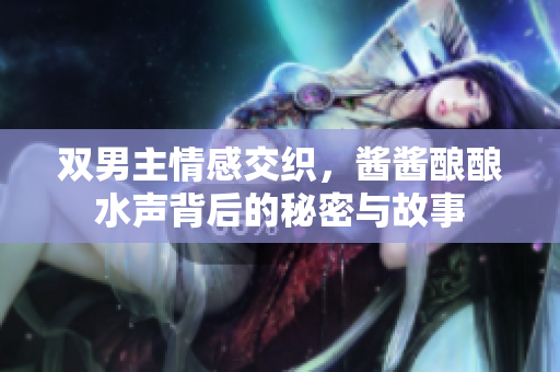 双男主情感交织，酱酱酿酿水声背后的秘密与故事
