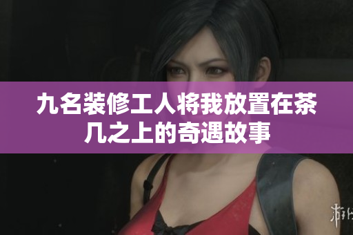 九名装修工人将我放置在茶几之上的奇遇故事