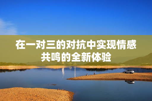 在一对三的对抗中实现情感共鸣的全新体验