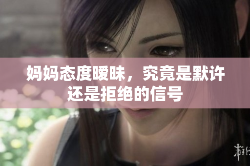 妈妈态度暧昧，究竟是默许还是拒绝的信号
