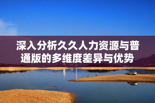 深入分析久久人力资源与普通版的多维度差异与优势