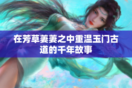 在芳草萋萋之中重温玉门古道的千年故事