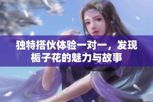 独特搭伙体验一对一，发现栀子花的魅力与故事