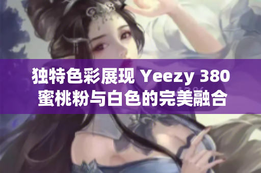 独特色彩展现 Yeezy 380 蜜桃粉与白色的完美融合