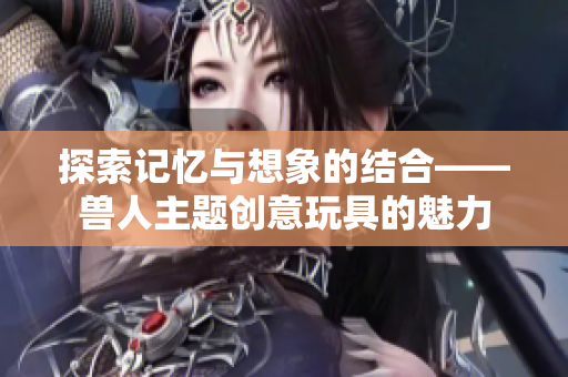 探索记忆与想象的结合——兽人主题创意玩具的魅力