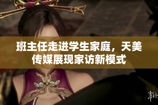 班主任走进学生家庭，天美传媒展现家访新模式