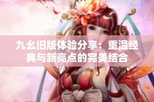 九幺旧版体验分享：重温经典与新亮点的完美结合