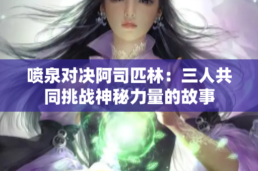 喷泉对决阿司匹林：三人共同挑战神秘力量的故事