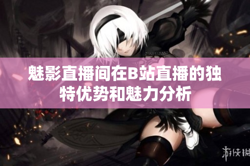 魅影直播间在B站直播的独特优势和魅力分析