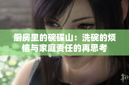 厨房里的碗碟山：洗碗的烦恼与家庭责任的再思考