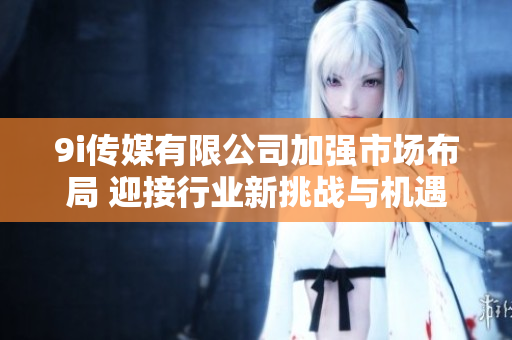 9i传媒有限公司加强市场布局 迎接行业新挑战与机遇