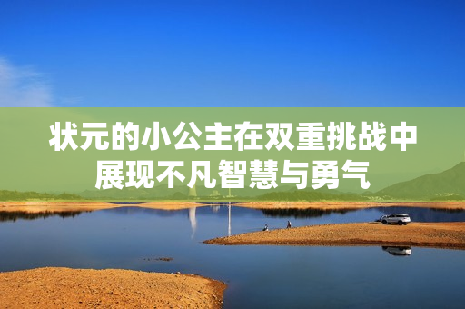 状元的小公主在双重挑战中展现不凡智慧与勇气