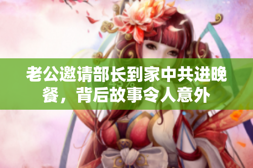 老公邀请部长到家中共进晚餐，背后故事令人意外