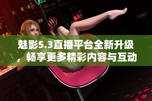 魅影5.3直播平台全新升级，畅享更多精彩内容与互动体验