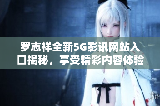罗志祥全新5G影讯网站入口揭秘，享受精彩内容体验
