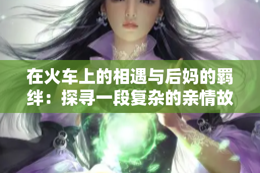 在火车上的相遇与后妈的羁绊：探寻一段复杂的亲情故事
