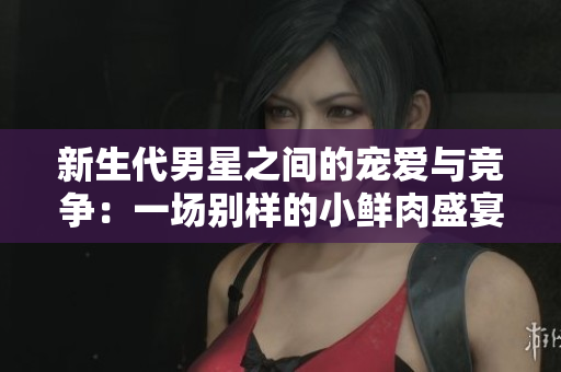 新生代男星之间的宠爱与竞争：一场别样的小鲜肉盛宴