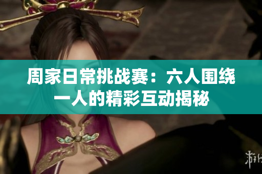 周家日常挑战赛：六人围绕一人的精彩互动揭秘