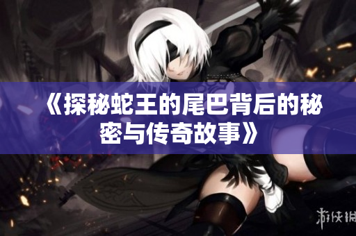 《探秘蛇王的尾巴背后的秘密与传奇故事》