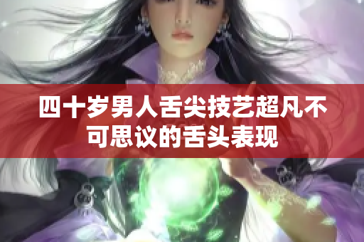 四十岁男人舌尖技艺超凡不可思议的舌头表现